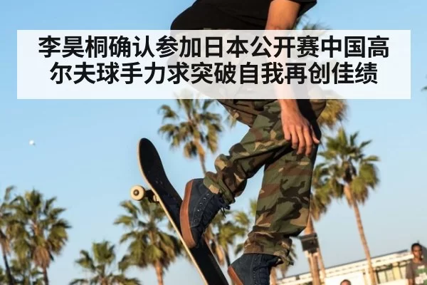李昊桐确认参加日本公开赛中国高尔夫球手力求突破自我再创佳绩