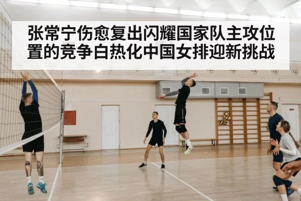 张常宁伤愈复出闪耀国家队主攻位置的竞争白热化中国女排迎新挑战