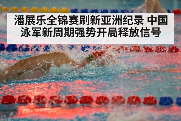 潘展乐全锦赛刷新亚洲纪录 中国泳军新周期强势开局释放信号
