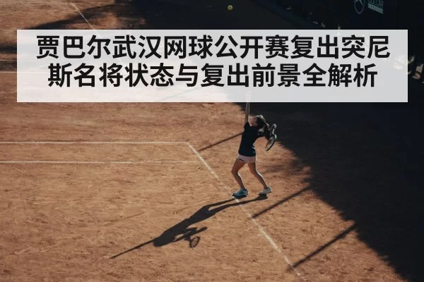 贾巴尔武汉网球公开赛复出突尼斯名将状态与复出前景全解析